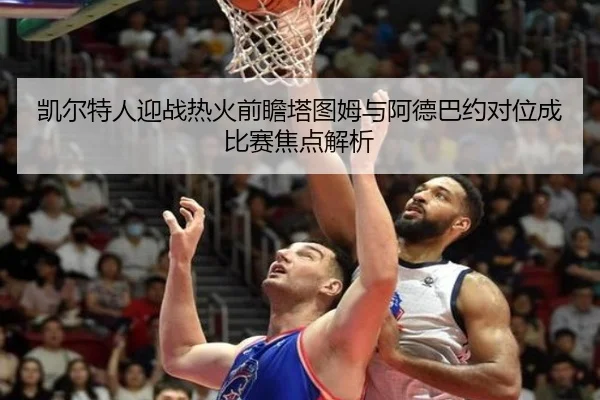 凯尔特人迎战热火前瞻塔图姆与阿德巴约对位成比赛焦点解析