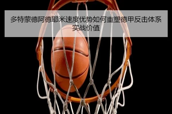 多特蒙德阿德耶米速度优势如何重塑德甲反击体系实战价值