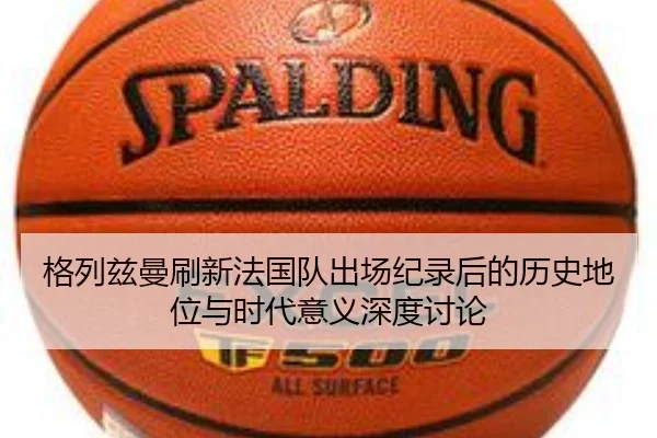 格列兹曼刷新法国队出场纪录后的历史地位与时代意义深度讨论