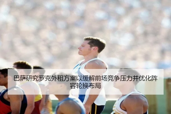 巴萨研究罗克外租方案以缓解前场竞争压力并优化阵容轮换布局