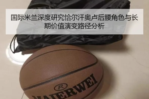 国际米兰深度研究恰尔汗奥卢后腰角色与长期价值演变路径分析