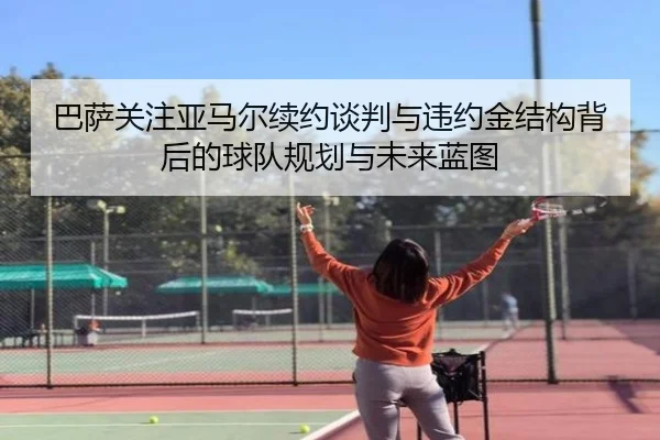 巴萨关注亚马尔续约谈判与违约金结构背后的球队规划与未来蓝图