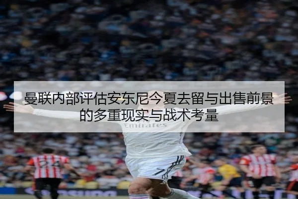 曼联内部评估安东尼今夏去留与出售前景的多重现实与战术考量