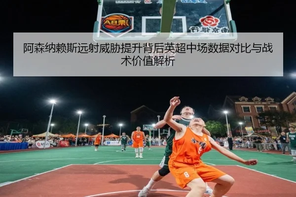 阿森纳赖斯远射威胁提升背后英超中场数据对比与战术价值解析