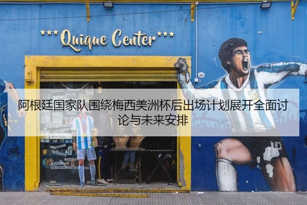 阿根廷国家队围绕梅西美洲杯后出场计划展开全面讨论与未来安排