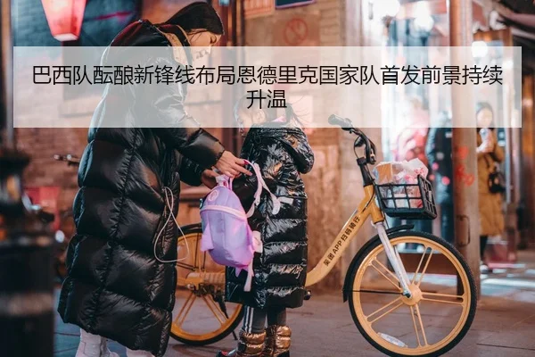 巴西队酝酿新锋线布局恩德里克国家队首发前景持续升温