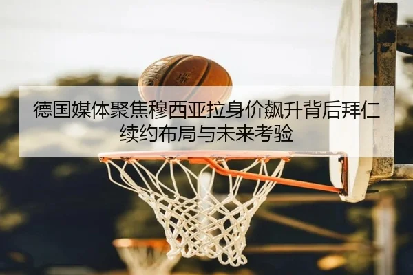 德国媒体聚焦穆西亚拉身价飙升背后拜仁续约布局与未来考验