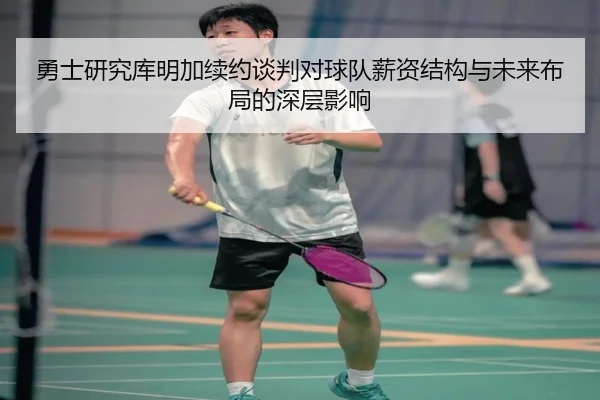 勇士研究库明加续约谈判对球队薪资结构与未来布局的深层影响