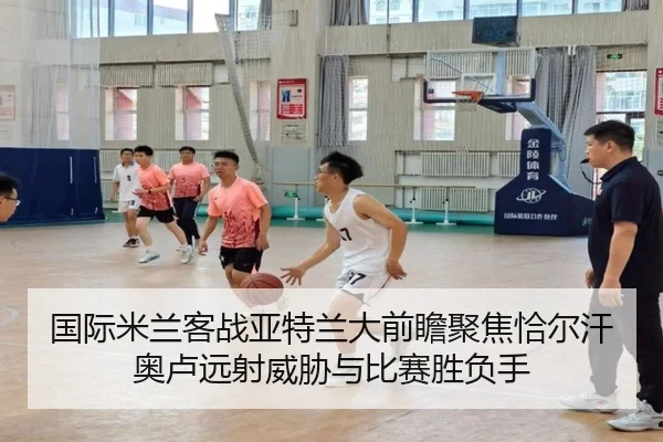 国际米兰客战亚特兰大前瞻聚焦恰尔汗奥卢远射威胁与比赛胜负手